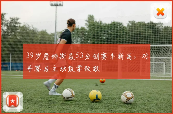 39岁詹姆斯轰53分创赛季新高,对手赛后主动鼓掌致敬
